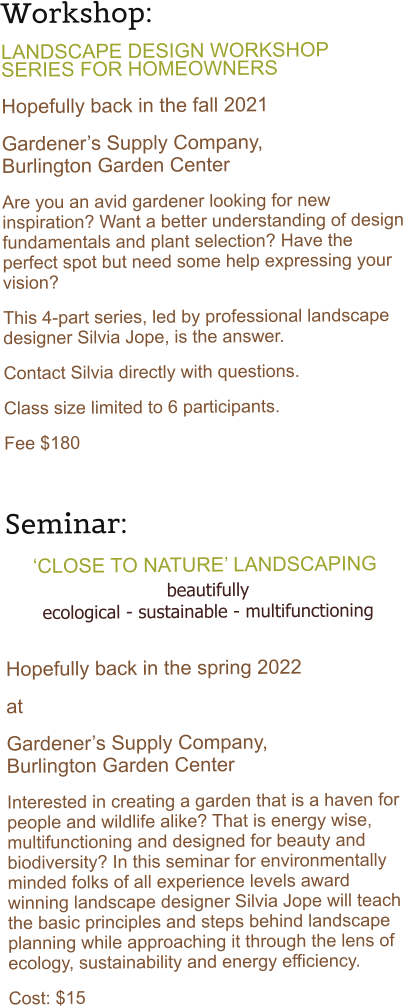 Workshop:   LANDSCAPE DESIGN WORKSHOP SERIES FOR HOMEOWNERS  Hopefully back in the fall 2021 Gardeners Supply Company,           Burlington Garden Center Are you an avid gardener looking for new inspiration? Want a better understanding of design fundamentals and plant selection? Have the perfect spot but need some help expressing your vision?  This 4-part series, led by professional landscape designer Silvia Jope, is the answer. Contact Silvia directly with questions. Class size limited to 6 participants.  Fee $180   Seminar:      CLOSE TO NATURE LANDSCAPING beautifully ecological - sustainable - multifunctioning  Hopefully back in the spring 2022 at Gardeners Supply Company,                      Burlington Garden Center Interested in creating a garden that is a haven for people and wildlife alike? That is energy wise, multifunctioning and designed for beauty and biodiversity? In this seminar for environmentally minded folks of all experience levels award winning landscape designer Silvia Jope will teach the basic principles and steps behind landscape planning while approaching it through the lens of ecology, sustainability and energy efficiency.  Cost: $15