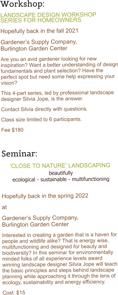 Workshop:   LANDSCAPE DESIGN WORKSHOP SERIES FOR HOMEOWNERS  Hopefully back in the fall 2021 Gardener�s Supply Company,           Burlington Garden Center Are you an avid gardener looking for new inspiration? Want a better understanding of design fundamentals and plant selection? Have the perfect spot but need some help expressing your vision?  This 4-part series, led by professional landscape designer Silvia Jope, is the answer. Contact Silvia directly with questions. Class size limited to 6 participants.  Fee $180   Seminar:      �CLOSE TO NATURE� LANDSCAPING beautifully ecological - sustainable - multifunctioning  Hopefully back in the spring 2022 at Gardener�s Supply Company,                      Burlington Garden Center Interested in creating a garden that is a haven for people and wildlife alike? That is energy wise, multifunctioning and designed for beauty and biodiversity? In this seminar for environmentally minded folks of all experience levels award winning landscape designer Silvia Jope will teach the basic principles and steps behind landscape planning while approaching it through the lens of ecology, sustainability and energy efficiency.  Cost: $15